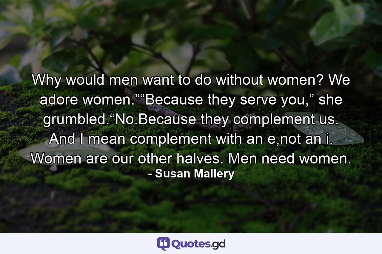 Why would men want to do without women? We adore women.”“Because they serve you,” she grumbled.“No.Because they complement us. And I mean complement with an e,not an i. Women are our other halves. Men need women. - Quote by Susan Mallery