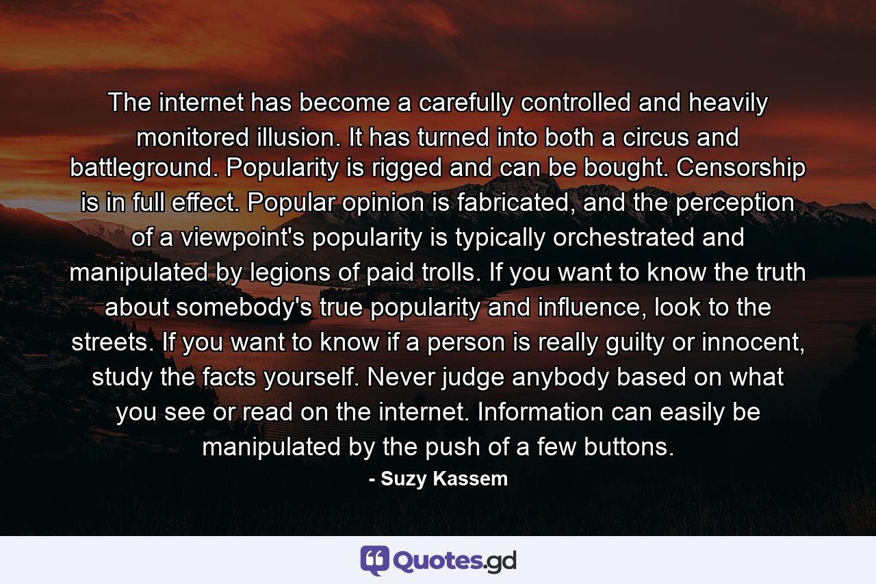 The internet has become a carefully controlled and heavily monitored illusion. It has turned into both a circus and battleground. Popularity is rigged and can be bought. Censorship is in full effect. Popular opinion is fabricated, and the perception of a viewpoint's popularity is typically orchestrated and manipulated by legions of paid trolls. If you want to know the truth about somebody's true popularity and influence, look to the streets. If you want to know if a person is really guilty or innocent, study the facts yourself. Never judge anybody based on what you see or read on the internet. Information can easily be manipulated by the push of a few buttons. - Quote by Suzy Kassem