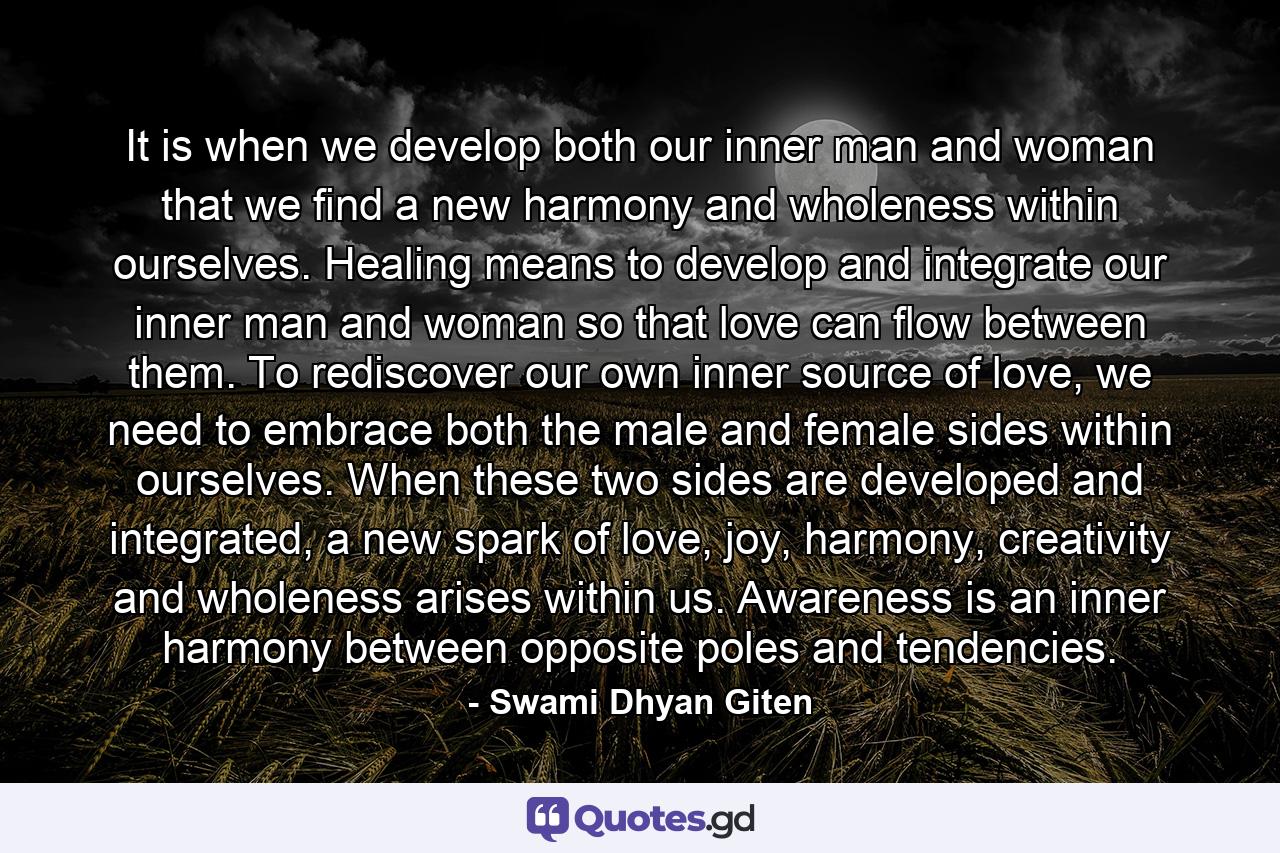 It is when we develop both our inner man and woman that we find a new harmony and wholeness within ourselves. Healing means to develop and integrate our inner man and woman so that love can flow between them. To rediscover our own inner source of love, we need to embrace both the male and female sides within ourselves. When these two sides are developed and integrated, a new spark of love, joy, harmony, creativity and wholeness arises within us. Awareness is an inner harmony between opposite poles and tendencies. - Quote by Swami Dhyan Giten