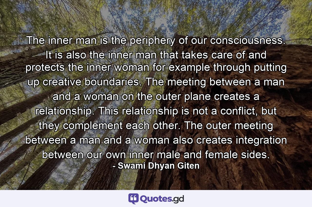 The inner man is the periphery of our consciousness. It is also the inner man that takes care of and protects the inner woman for example through putting up creative boundaries. The meeting between a man and a woman on the outer plane creates a relationship. This relationship is not a conflict, but they complement each other. The outer meeting between a man and a woman also creates integration between our own inner male and female sides. - Quote by Swami Dhyan Giten