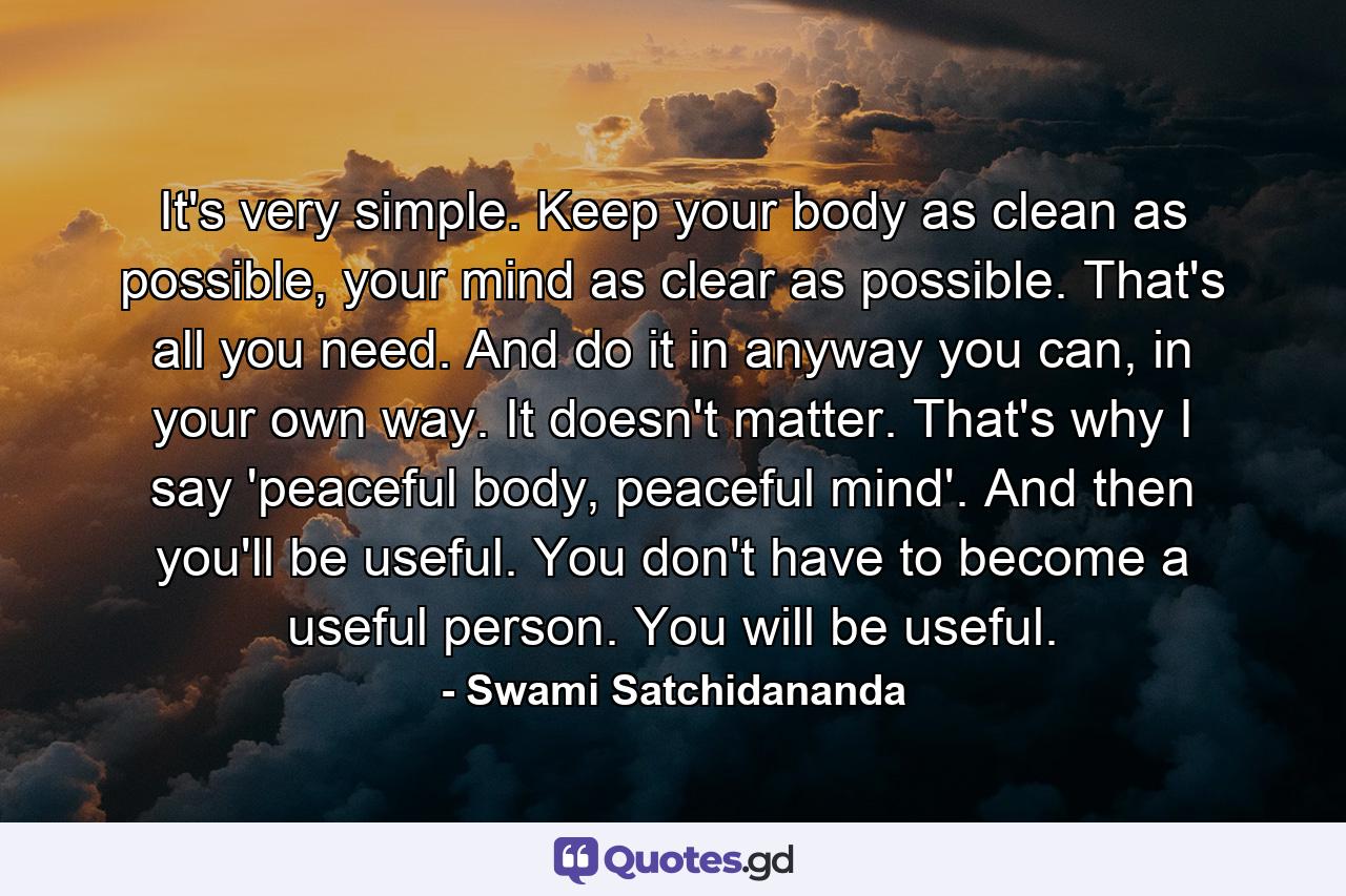 It's very simple. Keep your body as clean as possible, your mind as clear as possible. That's all you need. And do it in anyway you can, in your own way. It doesn't matter. That's why I say 'peaceful body, peaceful mind'. And then you'll be useful. You don't have to become a useful person. You will be useful. - Quote by Swami Satchidananda