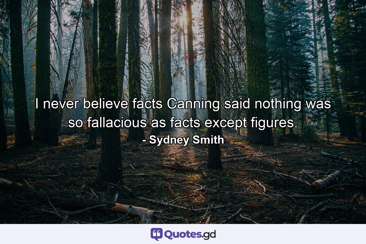 I never believe facts  Canning said nothing was so fallacious as facts  except figures. - Quote by Sydney Smith