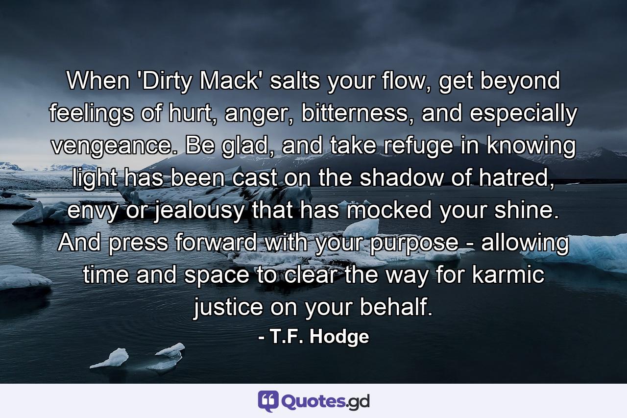 When 'Dirty Mack' salts your flow, get beyond feelings of hurt, anger, bitterness, and especially vengeance. Be glad, and take refuge in knowing light has been cast on the shadow of hatred, envy or jealousy that has mocked your shine. And press forward with your purpose - allowing time and space to clear the way for karmic justice on your behalf. - Quote by T.F. Hodge