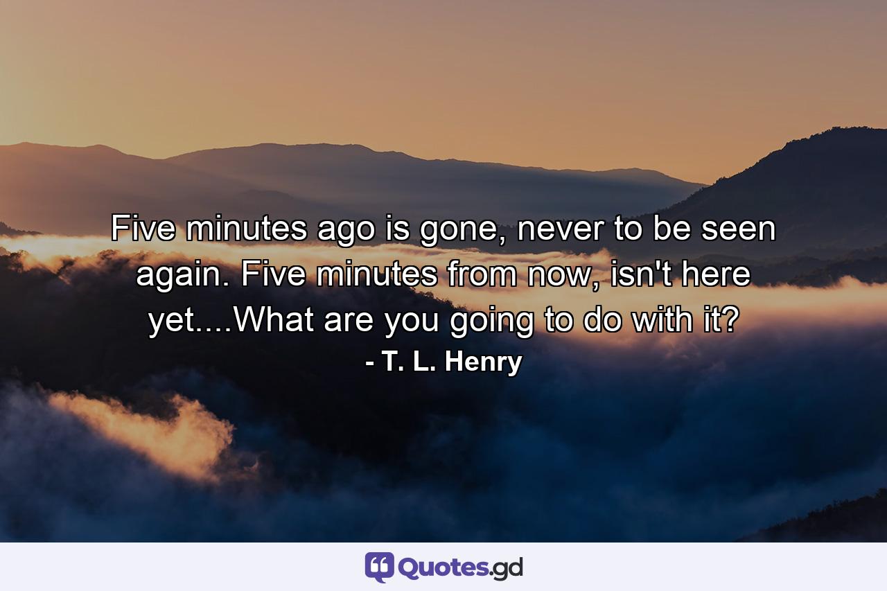 Five minutes ago is gone, never to be seen again. Five minutes from now, isn't here yet....What are you going to do with it? - Quote by T. L. Henry