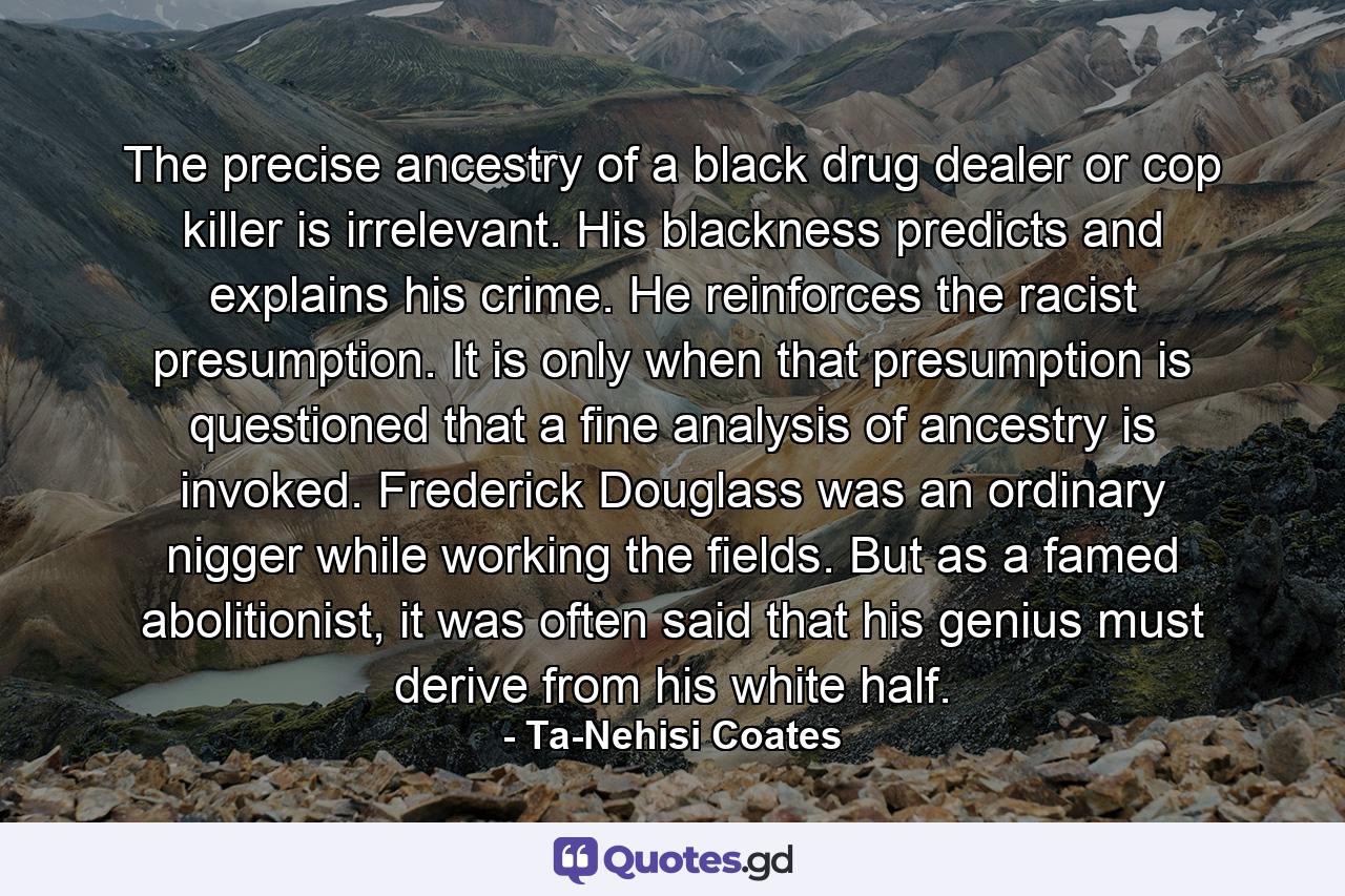 The precise ancestry of a black drug dealer or cop killer is irrelevant. His blackness predicts and explains his crime. He reinforces the racist presumption. It is only when that presumption is questioned that a fine analysis of ancestry is invoked. Frederick Douglass was an ordinary nigger while working the fields. But as a famed abolitionist, it was often said that his genius must derive from his white half. - Quote by Ta-Nehisi Coates