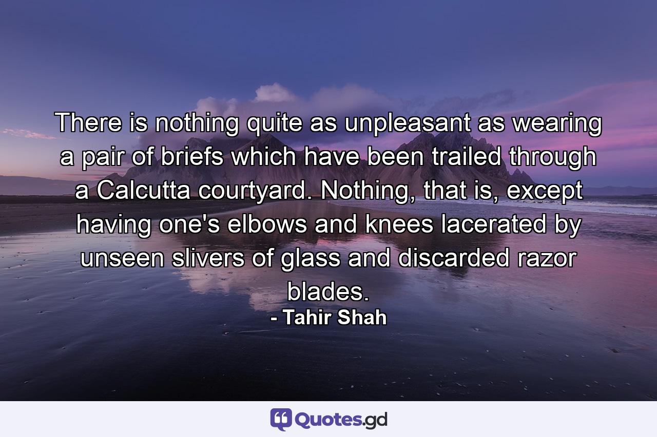 There is nothing quite as unpleasant as wearing a pair of briefs which have been trailed through a Calcutta courtyard. Nothing, that is, except having one's elbows and knees lacerated by unseen slivers of glass and discarded razor blades. - Quote by Tahir Shah