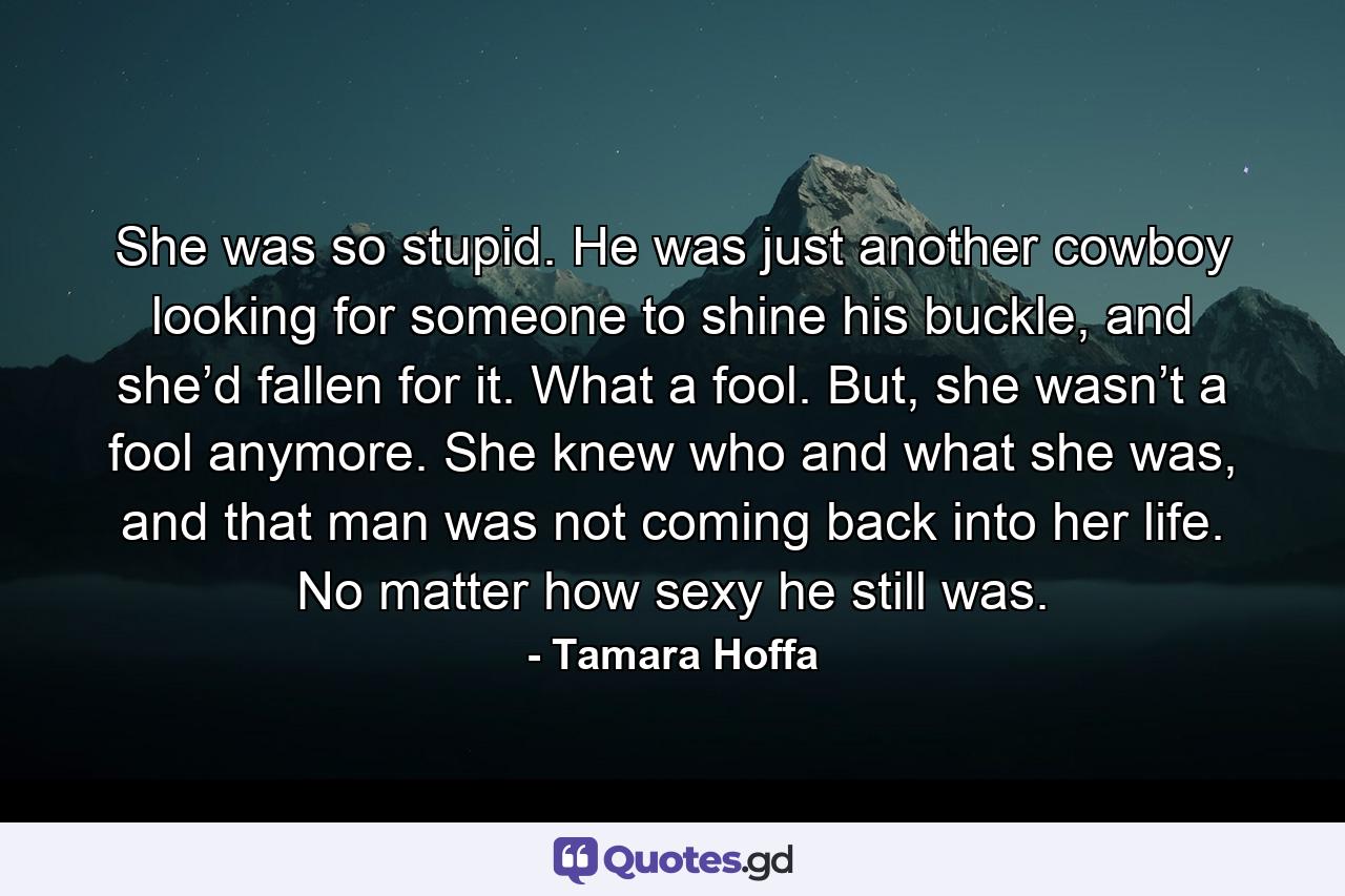 She was so stupid. He was just another cowboy looking for someone to shine his buckle, and she’d fallen for it. What a fool. But, she wasn’t a fool anymore. She knew who and what she was, and that man was not coming back into her life. No matter how sexy he still was. - Quote by Tamara Hoffa