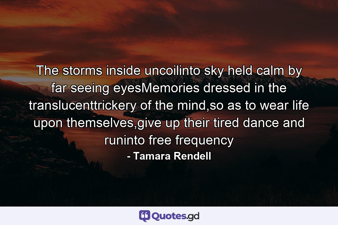 The storms inside uncoilinto sky held calm by far seeing eyesMemories dressed in the translucenttrickery of the mind,so as to wear life upon themselves,give up their tired dance and runinto free frequency - Quote by Tamara Rendell