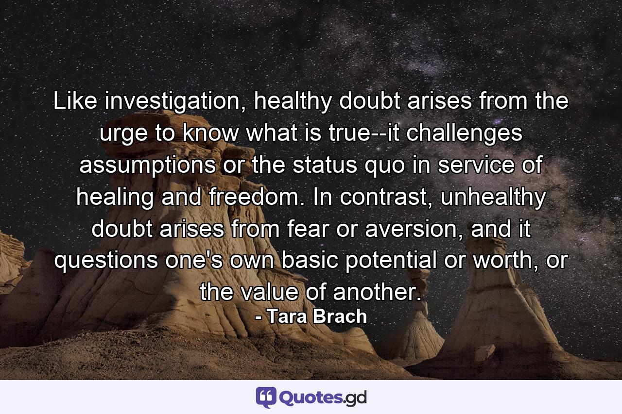 Like investigation, healthy doubt arises from the urge to know what is true--it challenges assumptions or the status quo in service of healing and freedom. In contrast, unhealthy doubt arises from fear or aversion, and it questions one's own basic potential or worth, or the value of another. - Quote by Tara Brach