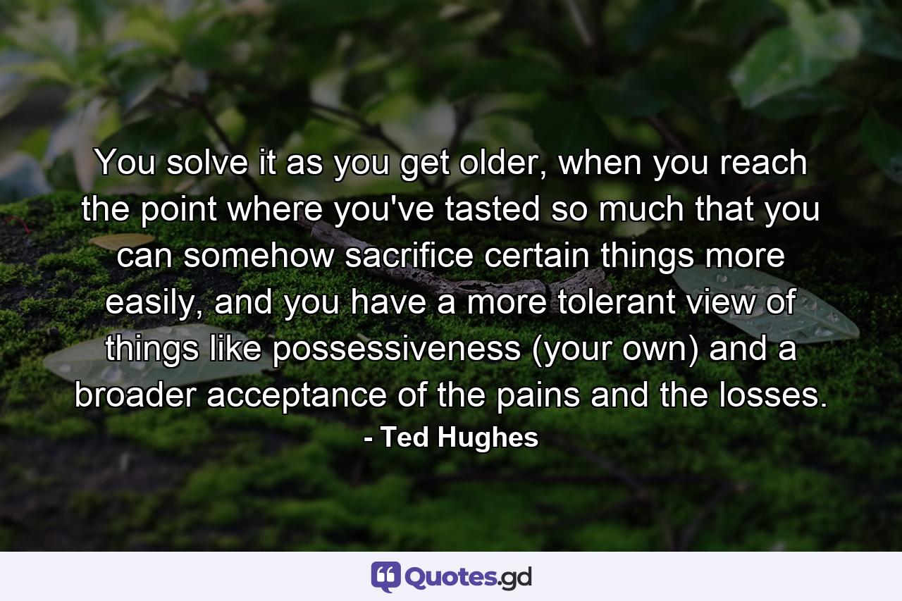 You solve it as you get older, when you reach the point where you've tasted so much that you can somehow sacrifice certain things more easily, and you have a more tolerant view of things like possessiveness (your own) and a broader acceptance of the pains and the losses. - Quote by Ted Hughes