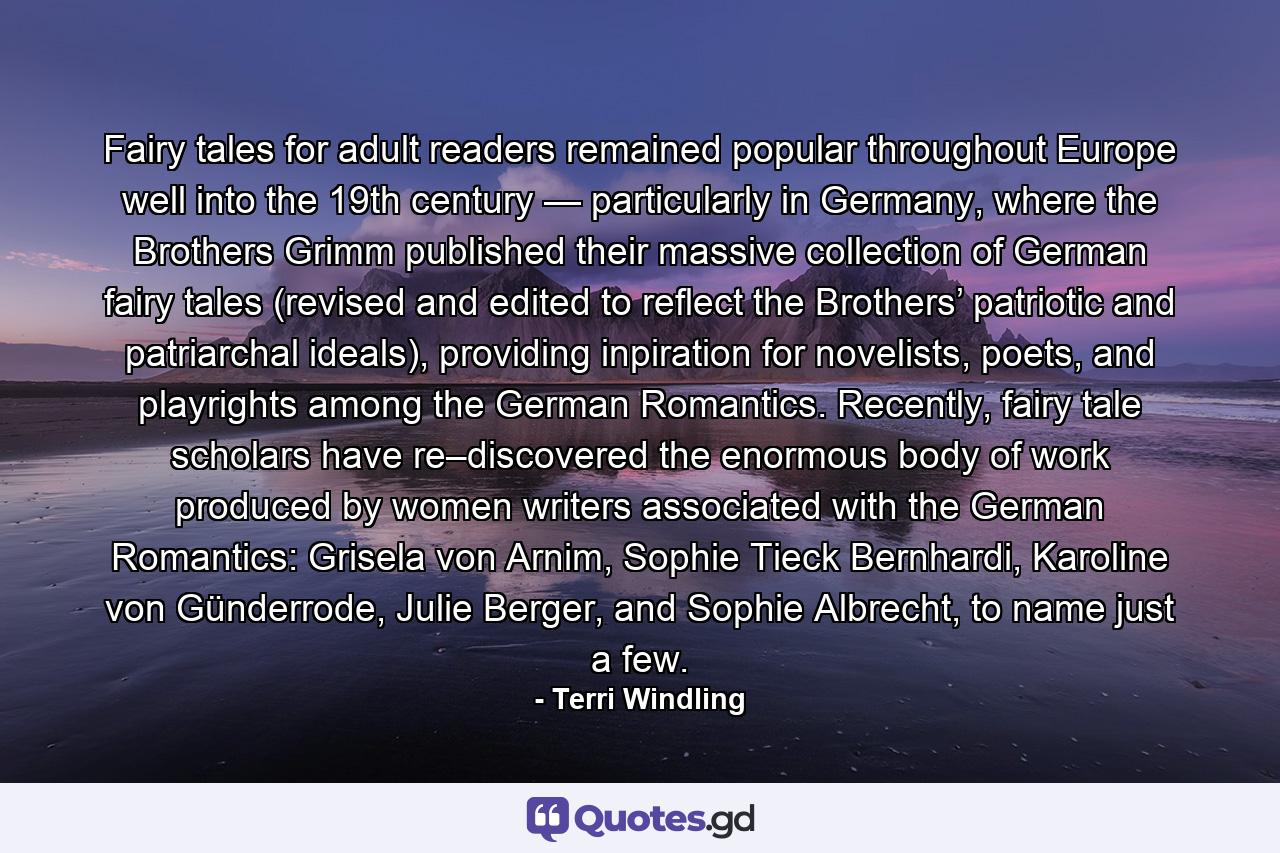 Fairy tales for adult readers remained popular throughout Europe well into the 19th century — particularly in Germany, where the Brothers Grimm published their massive collection of German fairy tales (revised and edited to reflect the Brothers’ patriotic and patriarchal ideals), providing inpiration for novelists, poets, and playrights among the German Romantics. Recently, fairy tale scholars have re–discovered the enormous body of work produced by women writers associated with the German Romantics: Grisela von Arnim, Sophie Tieck Bernhardi, Karoline von Günderrode, Julie Berger, and Sophie Albrecht, to name just a few. - Quote by Terri Windling