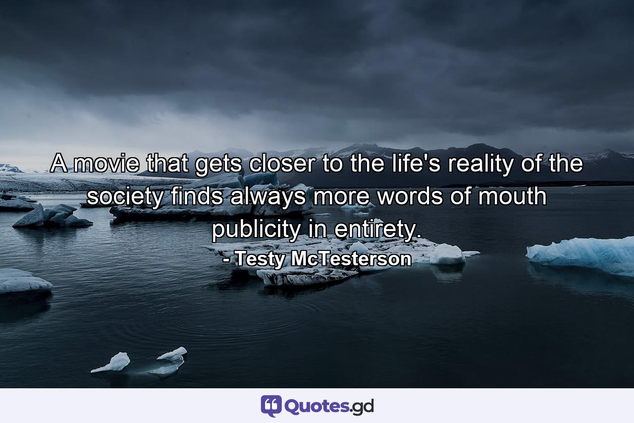 A movie that gets closer to the life's reality of the society finds always more words of mouth publicity in entirety. - Quote by Testy McTesterson