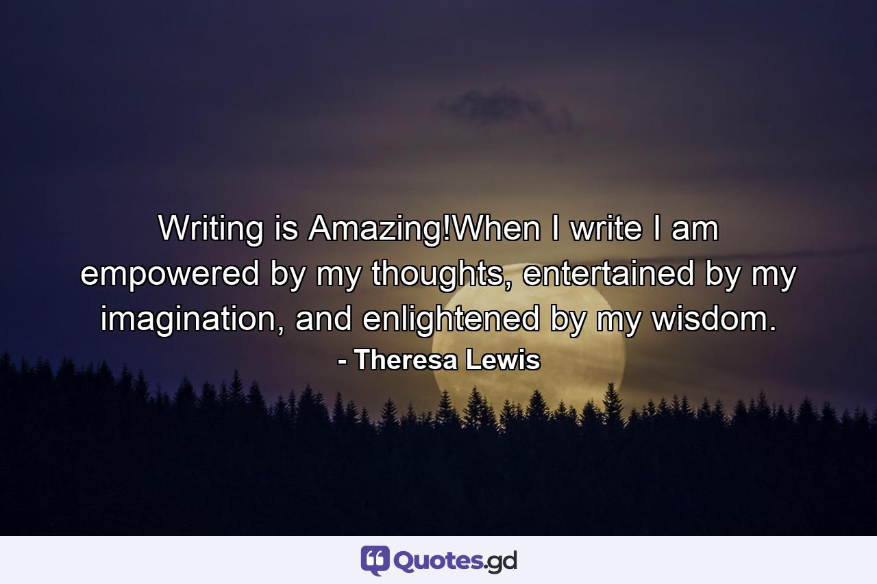 Writing is Amazing!When I write I am empowered by my thoughts, entertained by my imagination, and enlightened by my wisdom. - Quote by Theresa Lewis