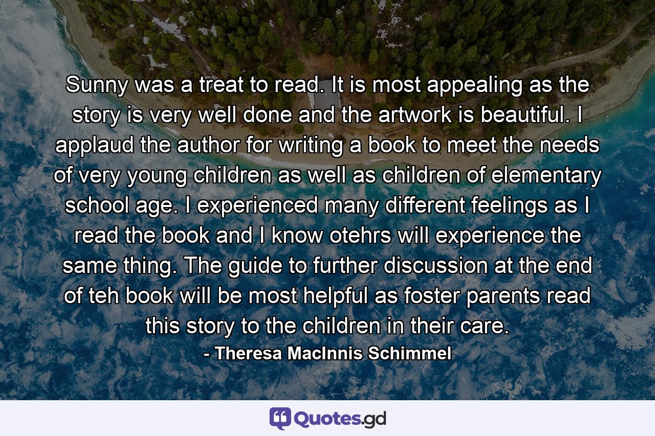 Sunny was a treat to read. It is most appealing as the story is very well done and the artwork is beautiful. I applaud the author for writing a book to meet the needs of very young children as well as children of elementary school age. I experienced many different feelings as I read the book and I know otehrs will experience the same thing. The guide to further discussion at the end of teh book will be most helpful as foster parents read this story to the children in their care. - Quote by Theresa MacInnis Schimmel