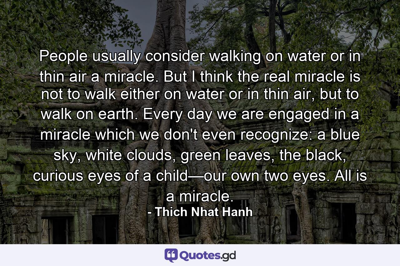 People usually consider walking on water or in thin air a miracle. But I think the real miracle is not to walk either on water or in thin air, but to walk on earth. Every day we are engaged in a miracle which we don't even recognize: a blue sky, white clouds, green leaves, the black, curious eyes of a child—our own two eyes. All is a miracle. - Quote by Thich Nhat Hanh