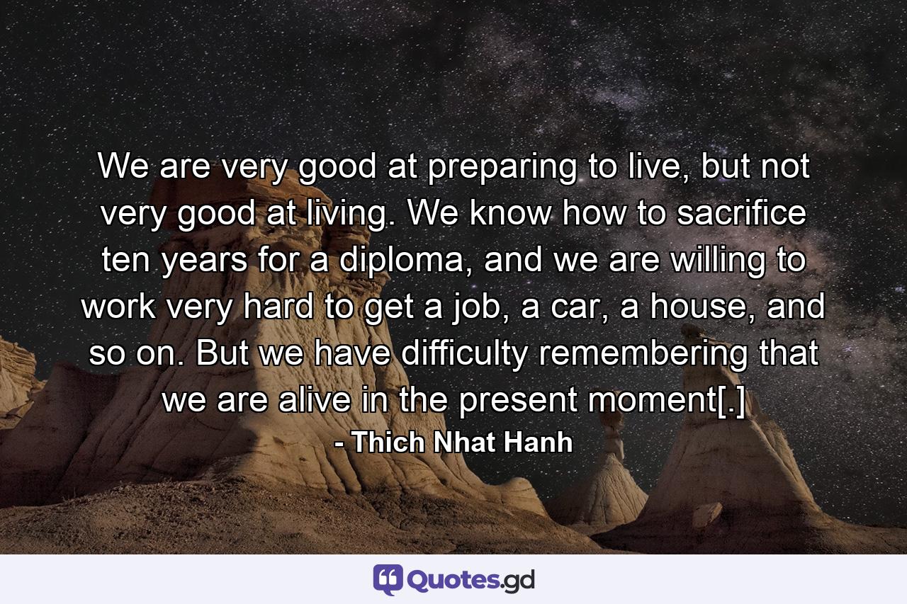 We are very good at preparing to live, but not very good at living. We know how to sacrifice ten years for a diploma, and we are willing to work very hard to get a job, a car, a house, and so on. But we have difficulty remembering that we are alive in the present moment[.] - Quote by Thich Nhat Hanh