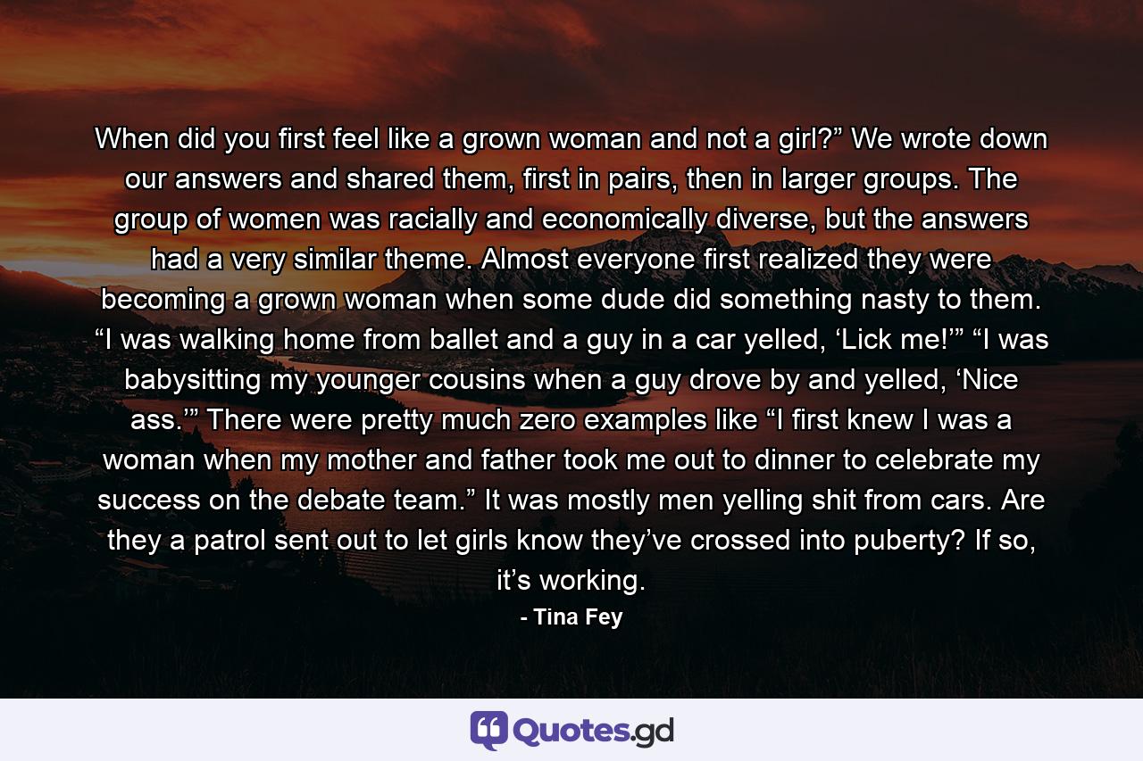 When did you first feel like a grown woman and not a girl?” We wrote down our answers and shared them, first in pairs, then in larger groups. The group of women was racially and economically diverse, but the answers had a very similar theme. Almost everyone first realized they were becoming a grown woman when some dude did something nasty to them. “I was walking home from ballet and a guy in a car yelled, ‘Lick me!’” “I was babysitting my younger cousins when a guy drove by and yelled, ‘Nice ass.’” There were pretty much zero examples like “I first knew I was a woman when my mother and father took me out to dinner to celebrate my success on the debate team.” It was mostly men yelling shit from cars. Are they a patrol sent out to let girls know they’ve crossed into puberty? If so, it’s working. - Quote by Tina Fey