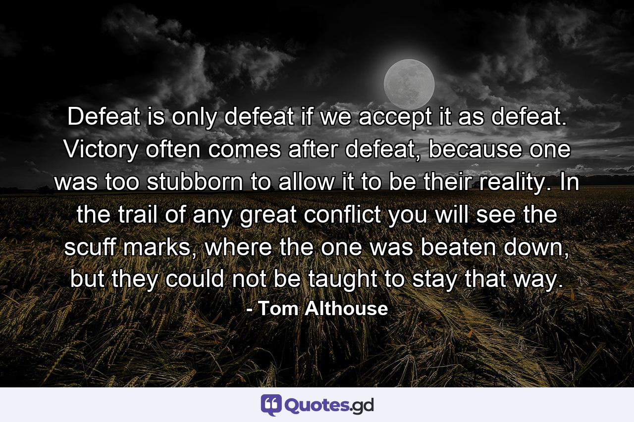 Defeat is only defeat if we accept it as defeat. Victory often comes after defeat, because one was too stubborn to allow it to be their reality. In the trail of any great conflict you will see the scuff marks, where the one was beaten down, but they could not be taught to stay that way. - Quote by Tom Althouse