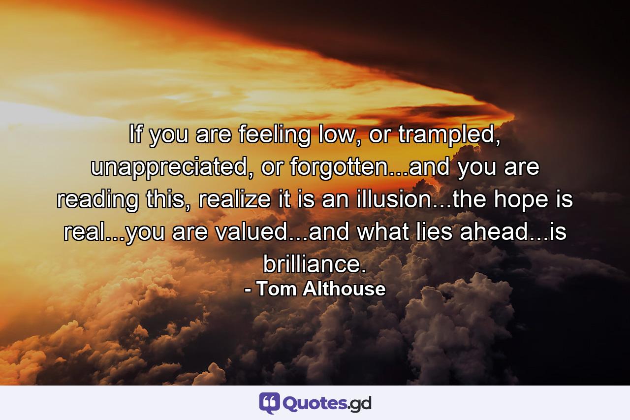 If you are feeling low, or trampled, unappreciated, or forgotten...and you are reading this, realize it is an illusion...the hope is real...you are valued...and what lies ahead...is brilliance. - Quote by Tom Althouse