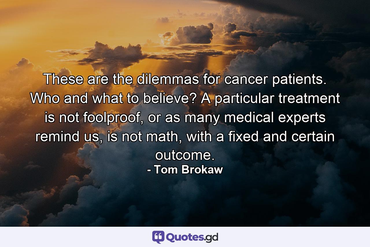 These are the dilemmas for cancer patients. Who and what to believe? A particular treatment is not foolproof, or as many medical experts remind us, is not math, with a fixed and certain outcome. - Quote by Tom Brokaw