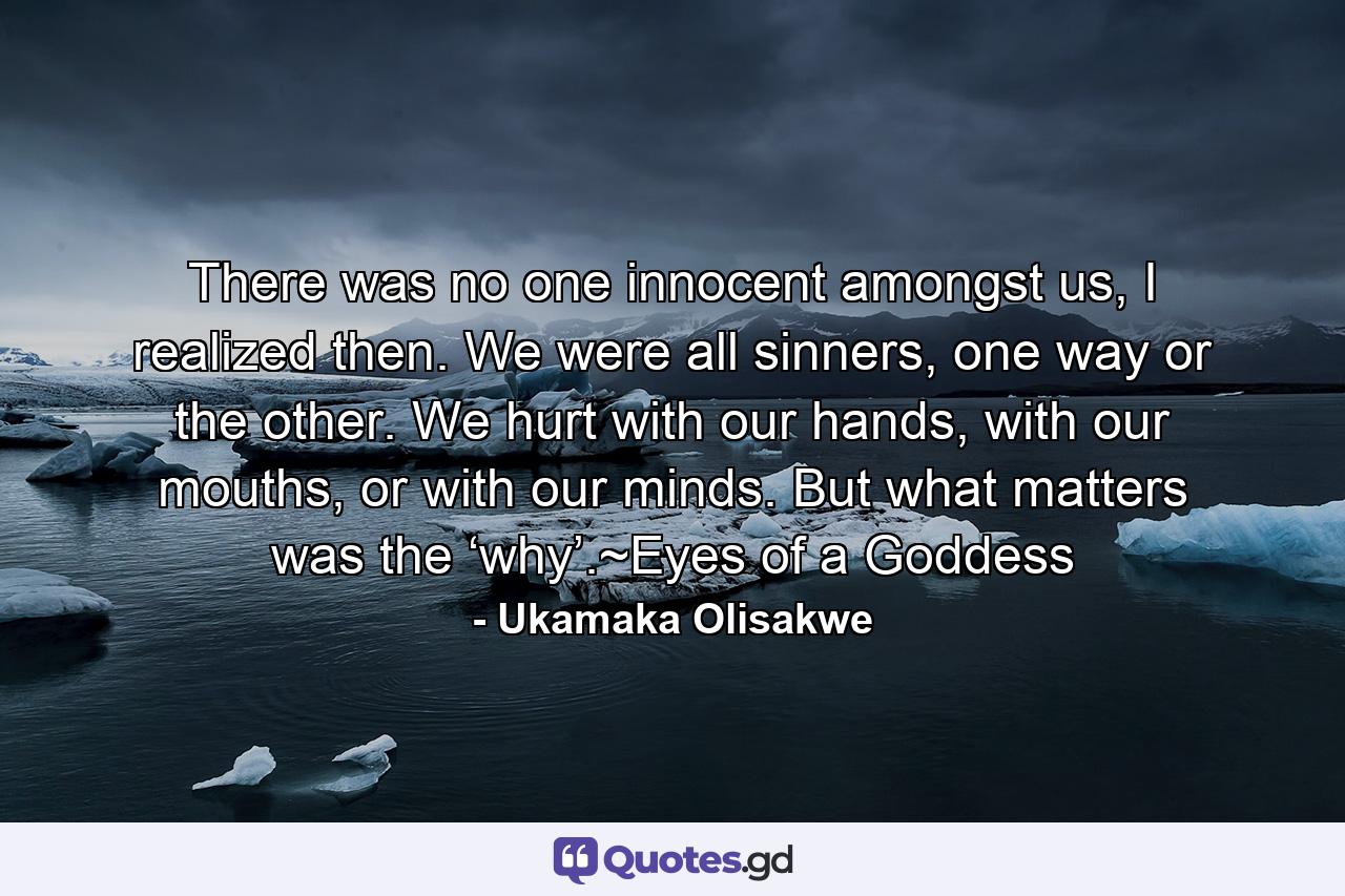 There was no one innocent amongst us, I realized then. We were all sinners, one way or the other. We hurt with our hands, with our mouths, or with our minds. But what matters was the ‘why’.~Eyes of a Goddess - Quote by Ukamaka Olisakwe