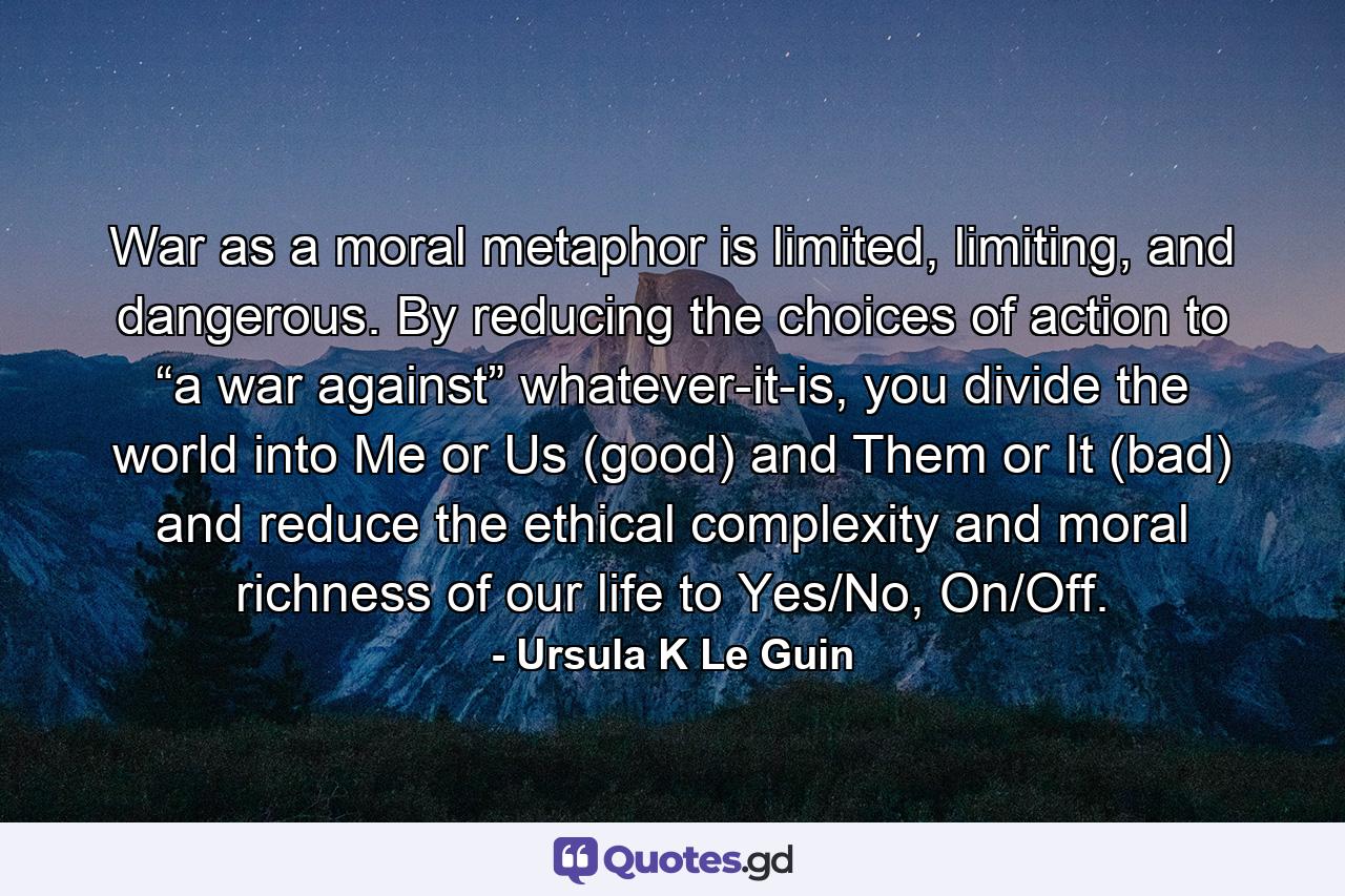 War as a moral metaphor is limited, limiting, and dangerous. By reducing the choices of action to “a war against” whatever-it-is, you divide the world into Me or Us (good) and Them or It (bad) and reduce the ethical complexity and moral richness of our life to Yes/No, On/Off. - Quote by Ursula K Le Guin