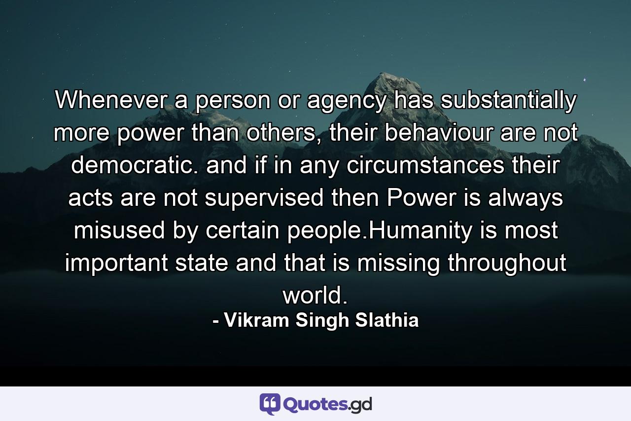 Whenever a person or agency has substantially more power than others, their behaviour are not democratic. and if in any circumstances their acts are not supervised then Power is always misused by certain people.Humanity is most important state and that is missing throughout world. - Quote by Vikram Singh Slathia