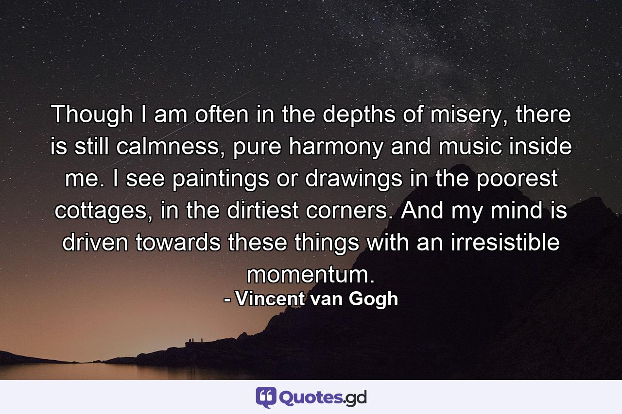 Though I am often in the depths of misery, there is still calmness, pure harmony and music inside me. I see paintings or drawings in the poorest cottages, in the dirtiest corners. And my mind is driven towards these things with an irresistible momentum. - Quote by Vincent van Gogh