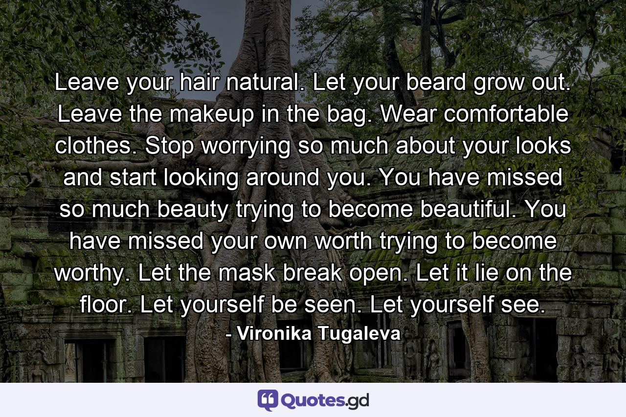 Leave your hair natural. Let your beard grow out. Leave the makeup in the bag. Wear comfortable clothes. Stop worrying so much about your looks and start looking around you. You have missed so much beauty trying to become beautiful. You have missed your own worth trying to become worthy. Let the mask break open. Let it lie on the floor. Let yourself be seen. Let yourself see. - Quote by Vironika Tugaleva