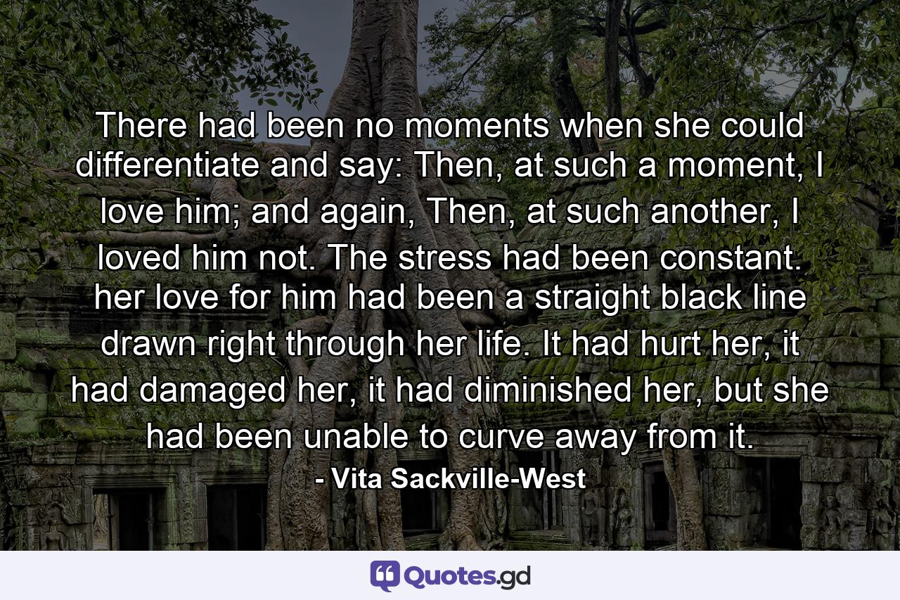 There had been no moments when she could differentiate and say: Then, at such a moment, I love him; and again, Then, at such another, I loved him not. The stress had been constant. her love for him had been a straight black line drawn right through her life. It had hurt her, it had damaged her, it had diminished her, but she had been unable to curve away from it. - Quote by Vita Sackville-West