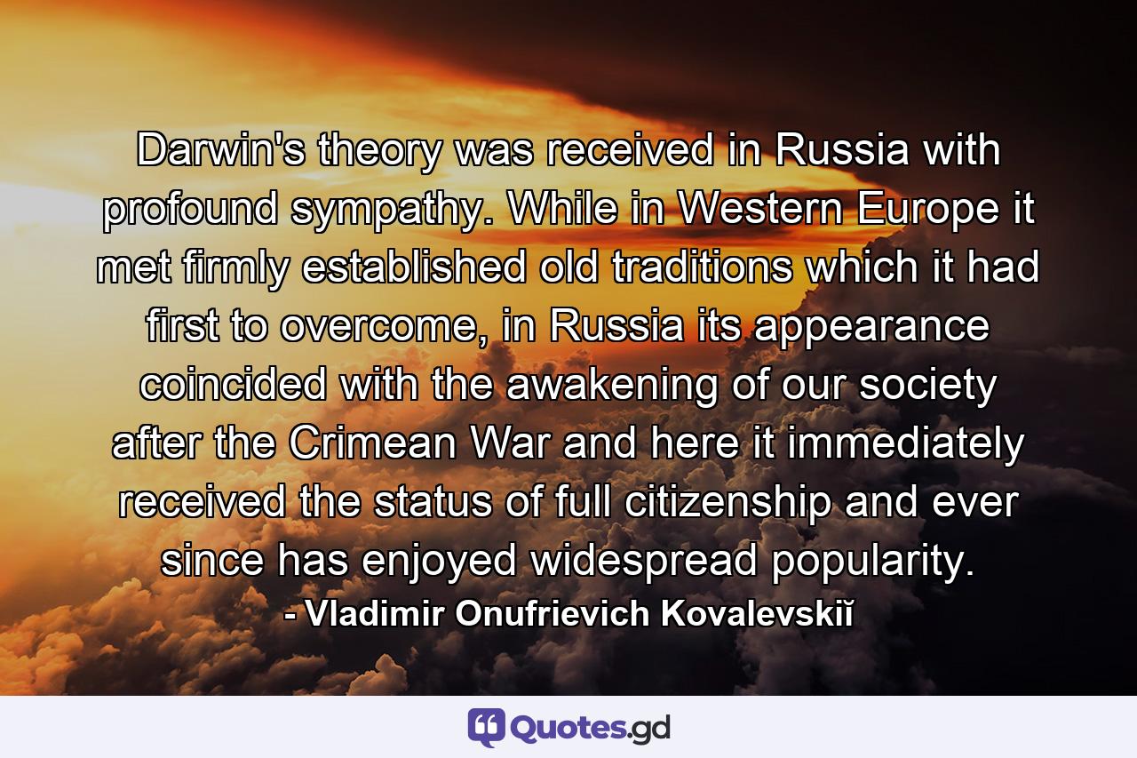 Darwin's theory was received in Russia with profound sympathy. While in Western Europe it met firmly established old traditions which it had first to overcome, in Russia its appearance coincided with the awakening of our society after the Crimean War and here it immediately received the status of full citizenship and ever since has enjoyed widespread popularity. - Quote by Vladimir Onufrievich Kovalevskiĭ