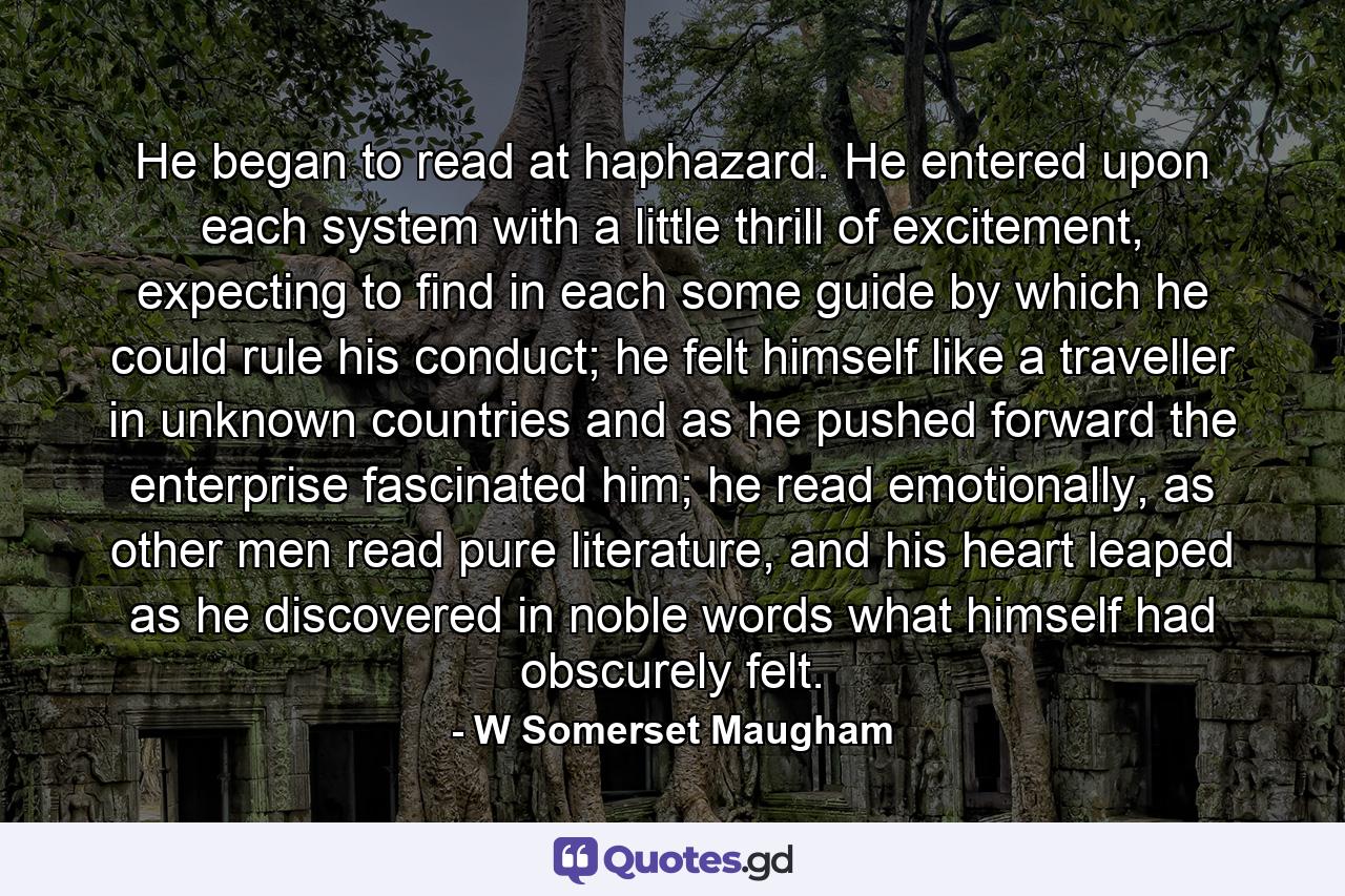 He began to read at haphazard. He entered upon each system with a little thrill of excitement, expecting to find in each some guide by which he could rule his conduct; he felt himself like a traveller in unknown countries and as he pushed forward the enterprise fascinated him; he read emotionally, as other men read pure literature, and his heart leaped as he discovered in noble words what himself had obscurely felt. - Quote by W Somerset Maugham