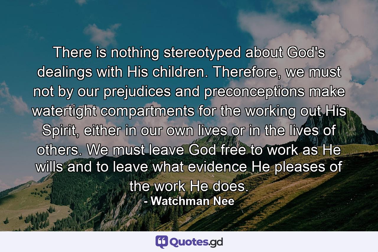 There is nothing stereotyped about God's dealings with His children. Therefore, we must not by our prejudices and preconceptions make watertight compartments for the working out His Spirit, either in our own lives or in the lives of others. We must leave God free to work as He wills and to leave what evidence He pleases of the work He does. - Quote by Watchman Nee