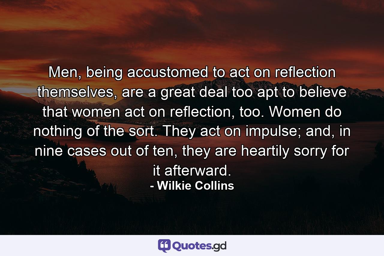 Men, being accustomed to act on reflection themselves, are a great deal too apt to believe that women act on reflection, too. Women do nothing of the sort. They act on impulse; and, in nine cases out of ten, they are heartily sorry for it afterward. - Quote by Wilkie Collins