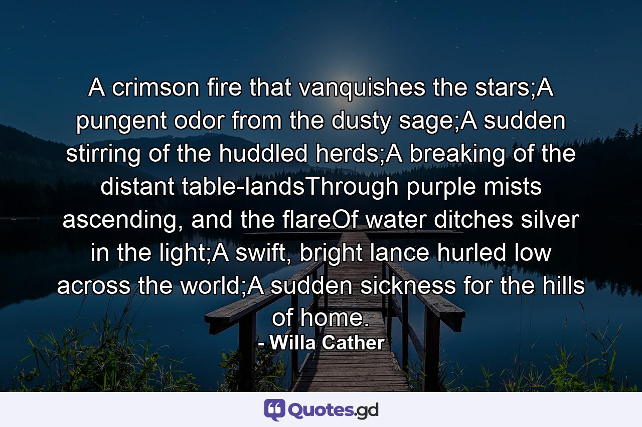 A crimson fire that vanquishes the stars;A pungent odor from the dusty sage;A sudden stirring of the huddled herds;A breaking of the distant table-landsThrough purple mists ascending, and the flareOf water ditches silver in the light;A swift, bright lance hurled low across the world;A sudden sickness for the hills of home. - Quote by Willa Cather