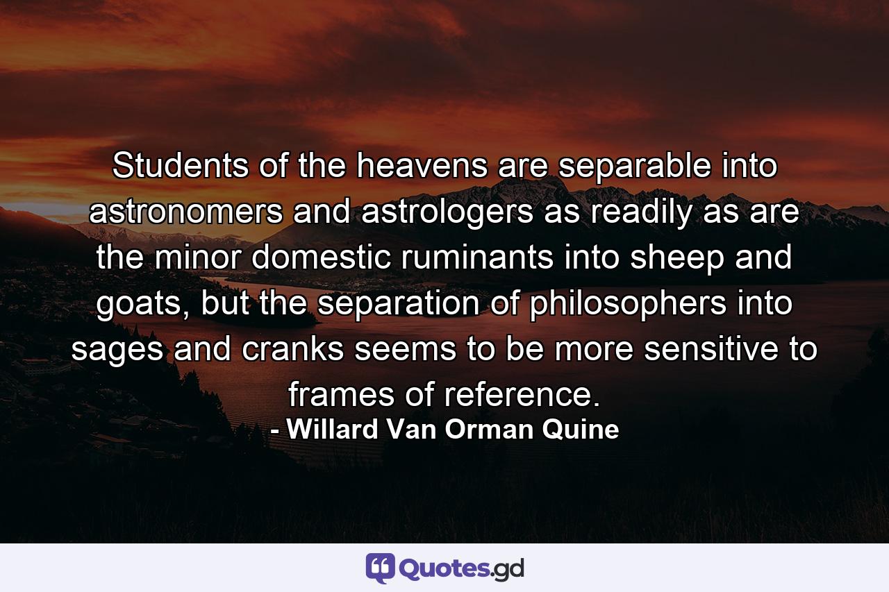 Students of the heavens are separable into astronomers and astrologers as readily as are the minor domestic ruminants into sheep and goats, but the separation of philosophers into sages and cranks seems to be more sensitive to frames of reference. - Quote by Willard Van Orman Quine