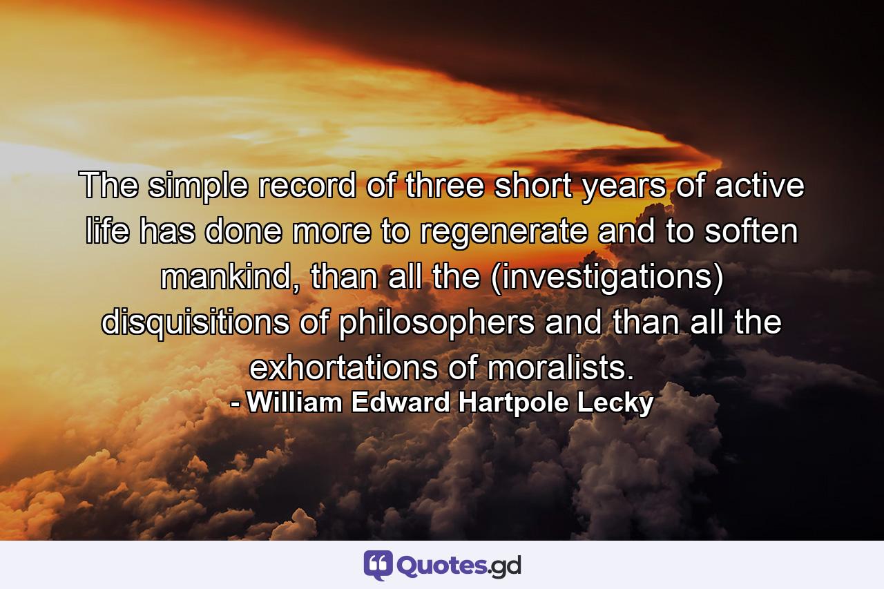 The simple record of three short years of active life has done more to regenerate and to soften mankind, than all the (investigations) disquisitions of philosophers and than all the exhortations of moralists. - Quote by William Edward Hartpole Lecky