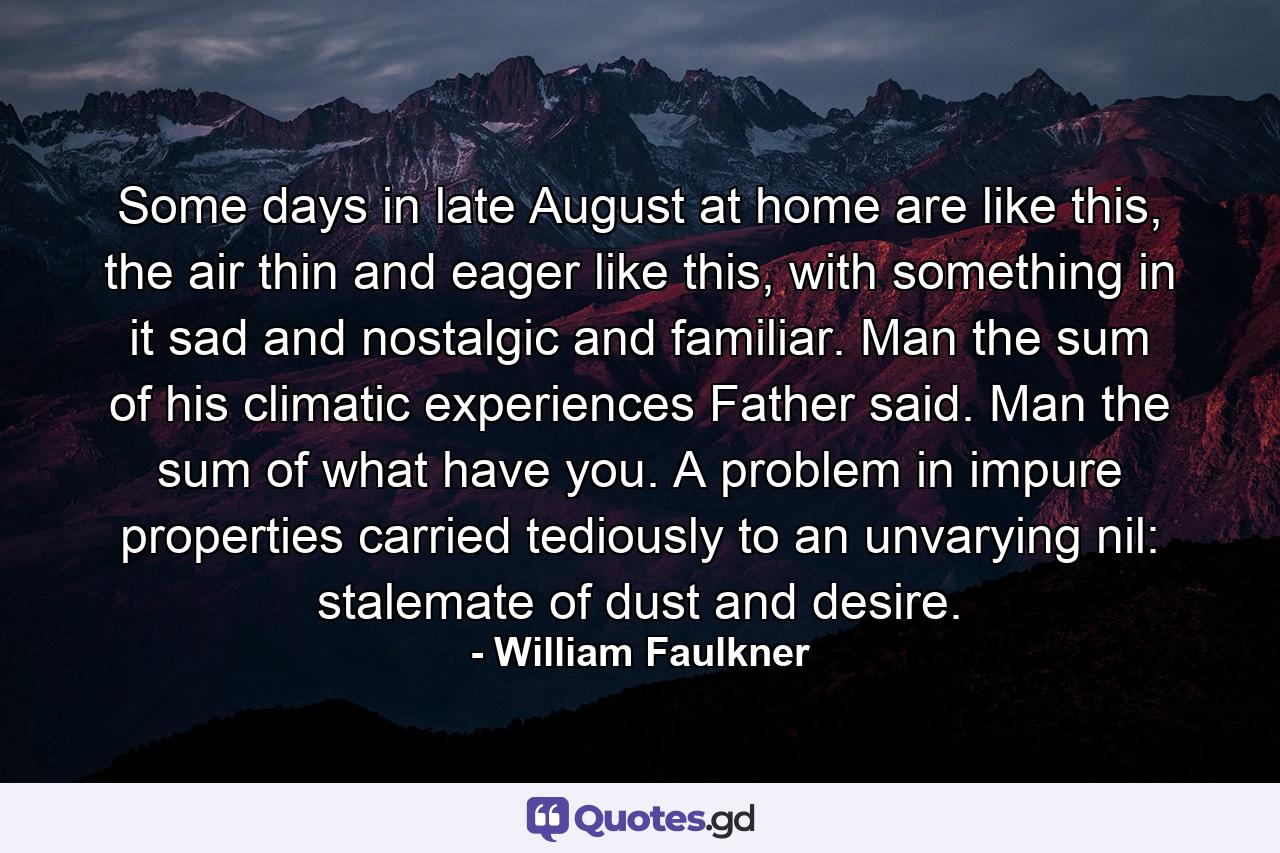 Some days in late August at home are like this, the air thin and eager like this, with something in it sad and nostalgic and familiar. Man the sum of his climatic experiences Father said. Man the sum of what have you. A problem in impure properties carried tediously to an unvarying nil: stalemate of dust and desire. - Quote by William Faulkner