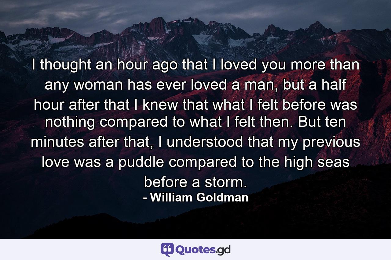 I thought an hour ago that I loved you more than any woman has ever loved a man, but a half hour after that I knew that what I felt before was nothing compared to what I felt then. But ten minutes after that, I understood that my previous love was a puddle compared to the high seas before a storm. - Quote by William Goldman