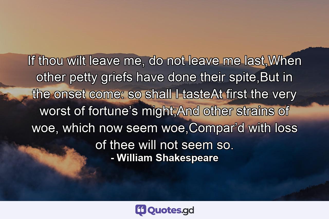 If thou wilt leave me, do not leave me last,When other petty griefs have done their spite,But in the onset come: so shall I tasteAt first the very worst of fortune’s might;And other strains of woe, which now seem woe,Compar’d with loss of thee will not seem so. - Quote by William Shakespeare