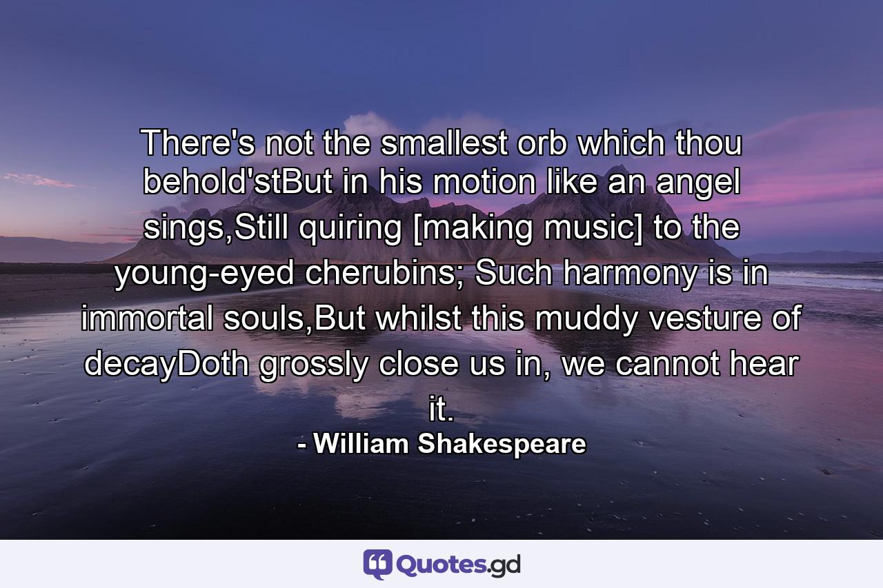 There's not the smallest orb which thou behold'stBut in his motion like an angel sings,Still quiring [making music] to the young-eyed cherubins; Such harmony is in immortal souls,But whilst this muddy vesture of decayDoth grossly close us in, we cannot hear it. - Quote by William Shakespeare