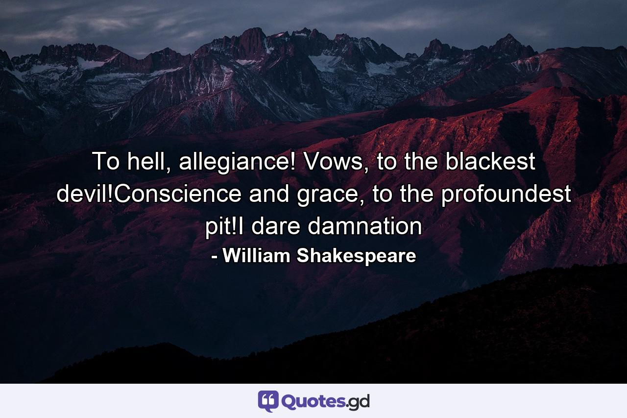 To hell, allegiance! Vows, to the blackest devil!Conscience and grace, to the profoundest pit!I dare damnation - Quote by William Shakespeare