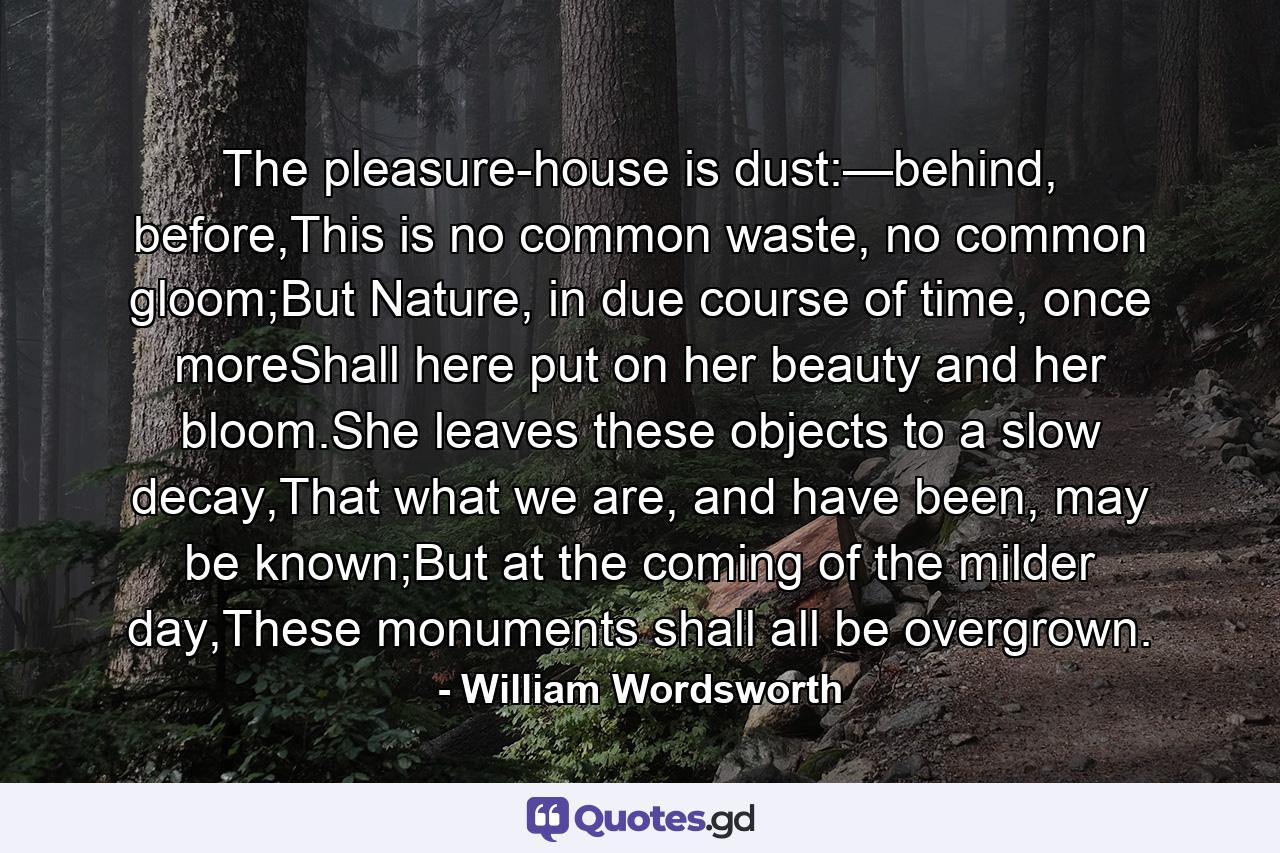 The pleasure-house is dust:—behind, before,This is no common waste, no common gloom;But Nature, in due course of time, once moreShall here put on her beauty and her bloom.She leaves these objects to a slow decay,That what we are, and have been, may be known;But at the coming of the milder day,These monuments shall all be overgrown. - Quote by William Wordsworth