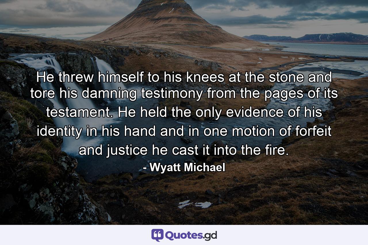 He threw himself to his knees at the stone and tore his damning testimony from the pages of its testament. He held the only evidence of his identity in his hand and in one motion of forfeit and justice he cast it into the fire. - Quote by Wyatt Michael