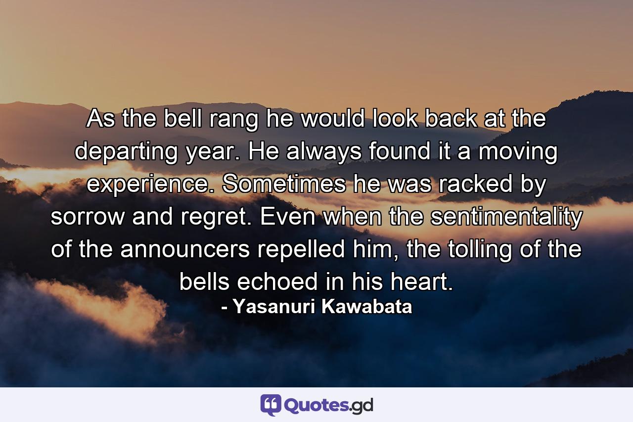 As the bell rang he would look back at the departing year. He always found it a moving experience. Sometimes he was racked by sorrow and regret. Even when the sentimentality of the announcers repelled him, the tolling of the bells echoed in his heart. - Quote by Yasanuri Kawabata