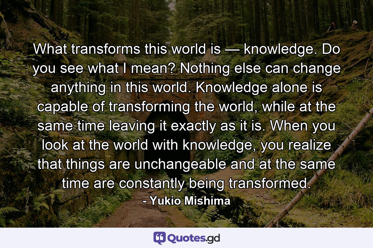 What transforms this world is — knowledge. Do you see what I mean? Nothing else can change anything in this world. Knowledge alone is capable of transforming the world, while at the same time leaving it exactly as it is. When you look at the world with knowledge, you realize that things are unchangeable and at the same time are constantly being transformed. - Quote by Yukio Mishima