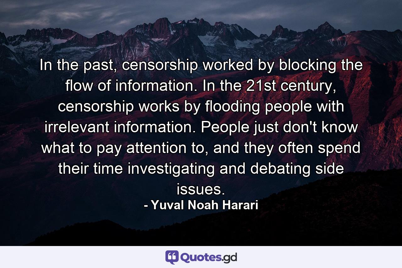 In the past, censorship worked by blocking the flow of information. In the 21st century, censorship works by flooding people with irrelevant information. People just don't know what to pay attention to, and they often spend their time investigating and debating side issues. - Quote by Yuval Noah Harari