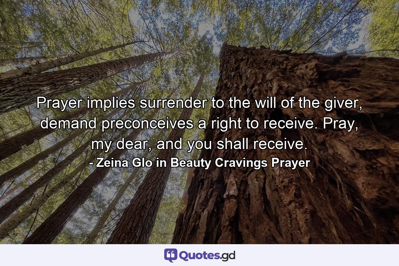 Prayer implies surrender to the will of the giver, demand preconceives a right to receive. Pray, my dear, and you shall receive. - Quote by Zeina Glo in Beauty Cravings Prayer