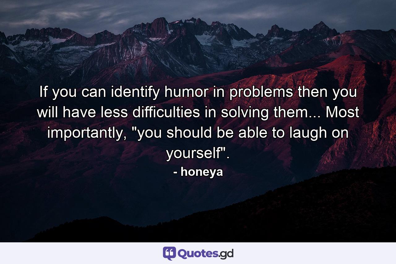 If you can identify humor in problems then you will have less difficulties in solving them... Most importantly, 