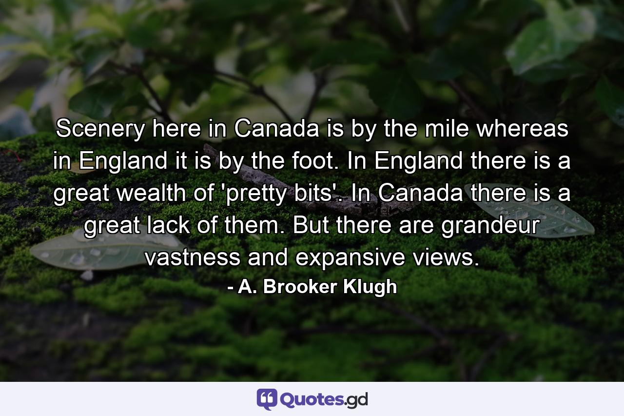 Scenery here in Canada is by the mile  whereas in England it is by the foot. In England there is a great wealth of 'pretty bits'. In Canada there is a great lack of them. But there are grandeur  vastness and expansive views. - Quote by A. Brooker Klugh